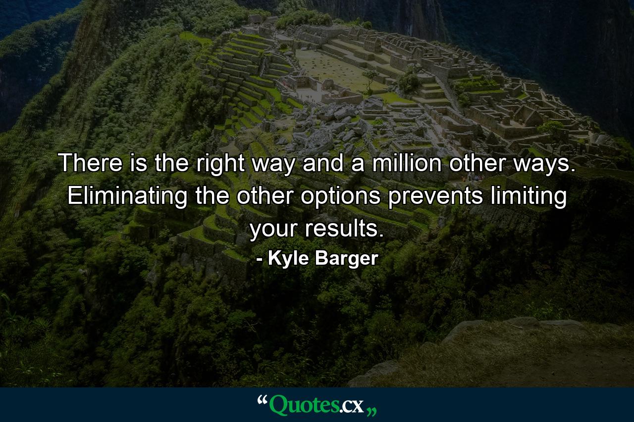 There is the right way and a million other ways. Eliminating the other options prevents limiting your results. - Quote by Kyle Barger