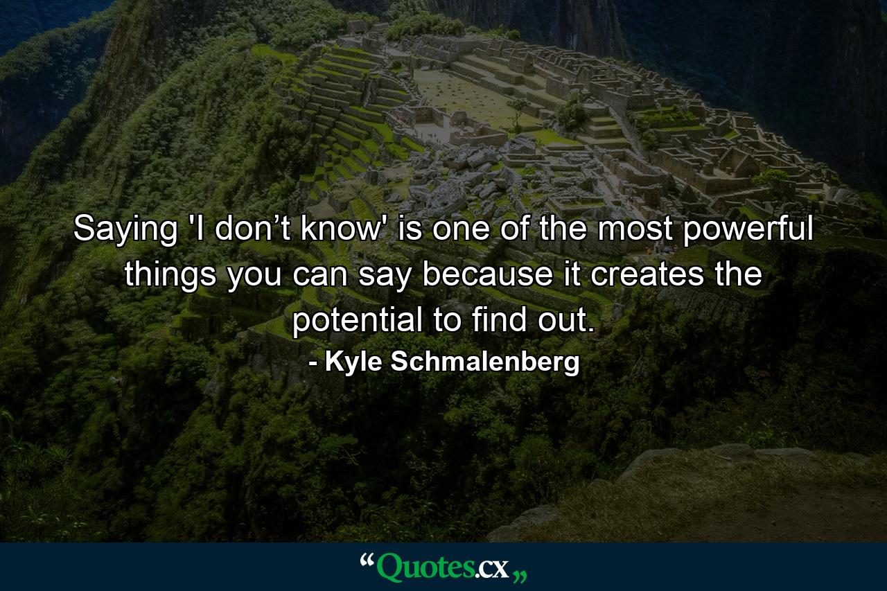 Saying 'I don’t know' is one of the most powerful things you can say because it creates the potential to find out. - Quote by Kyle Schmalenberg