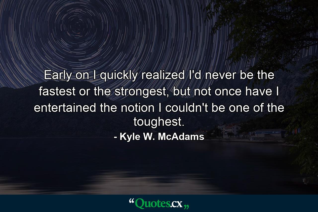 Early on I quickly realized I'd never be the fastest or the strongest, but not once have I entertained the notion I couldn't be one of the toughest. - Quote by Kyle W. McAdams