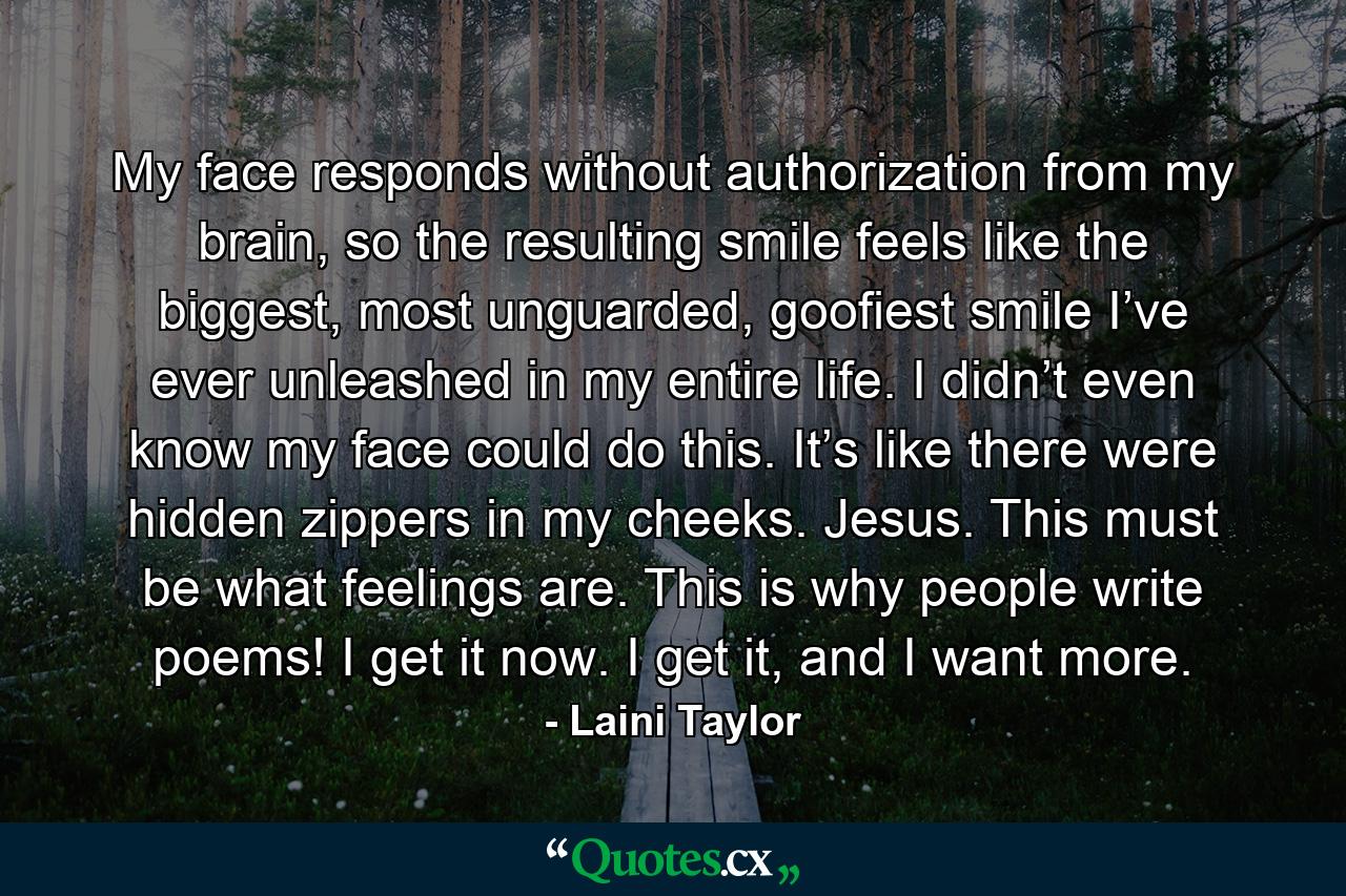 My face responds without authorization from my brain, so the resulting smile feels like the biggest, most unguarded, goofiest smile I’ve ever unleashed in my entire life. I didn’t even know my face could do this. It’s like there were hidden zippers in my cheeks. Jesus. This must be what feelings are. This is why people write poems! I get it now. I get it, and I want more. - Quote by Laini Taylor