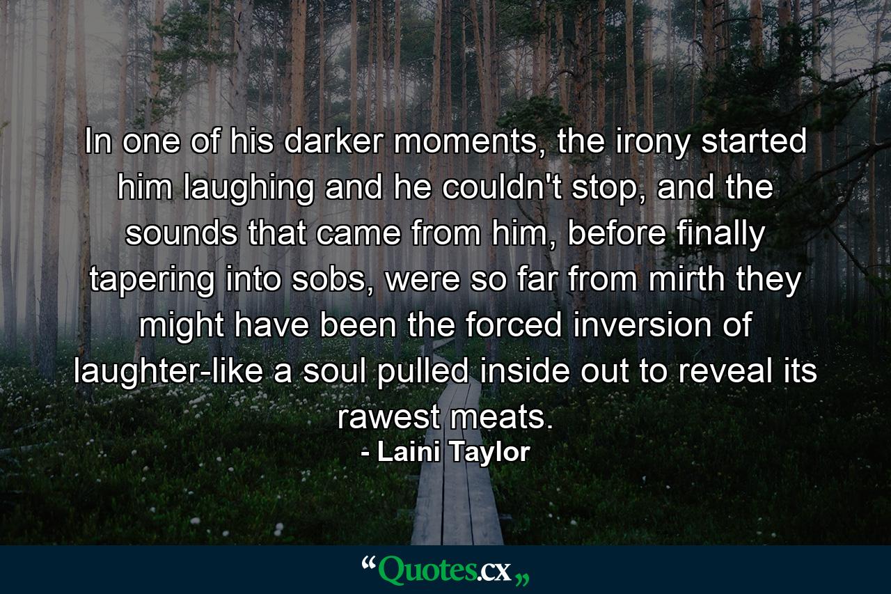 In one of his darker moments, the irony started him laughing and he couldn't stop, and the sounds that came from him, before finally tapering into sobs, were so far from mirth they might have been the forced inversion of laughter-like a soul pulled inside out to reveal its rawest meats. - Quote by Laini Taylor