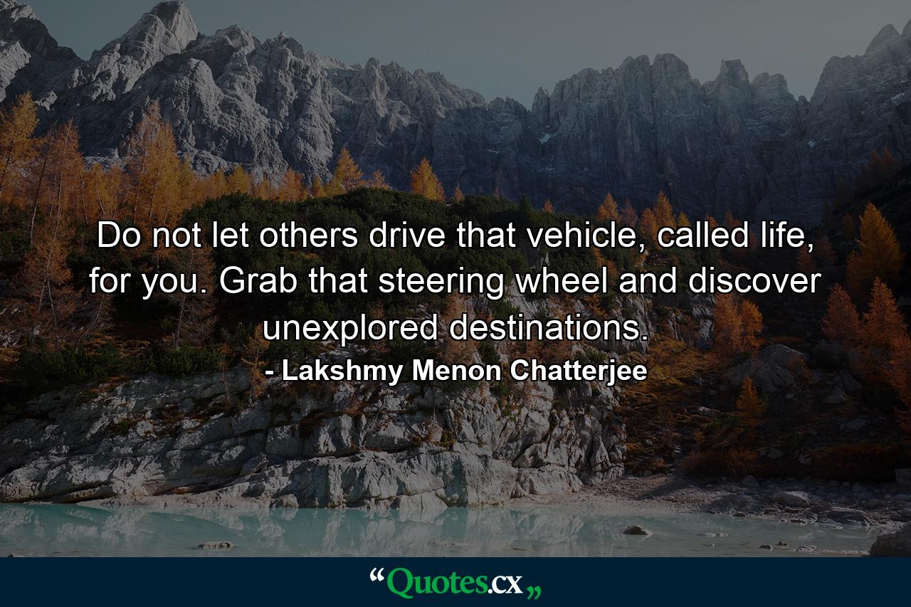 Do not let others drive that vehicle, called life, for you. Grab that steering wheel and discover unexplored destinations. - Quote by Lakshmy Menon Chatterjee