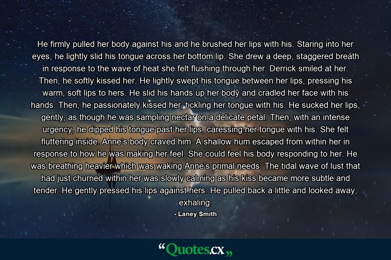 He firmly pulled her body against his and he brushed her lips with his. Staring into her eyes, he lightly slid his tongue across her bottom lip. She drew a deep, staggered breath in response to the wave of heat she felt flushing through her. Derrick smiled at her. Then, he softly kissed her. He lightly swept his tongue between her lips, pressing his warm, soft lips to hers. He slid his hands up her body and cradled her face with his hands. Then, he passionately kissed her, tickling her tongue with his. He sucked her lips, gently, as though he was sampling nectar on a delicate petal. Then, with an intense urgency, he dipped his tongue past her lips, caressing her tongue with his. She felt fluttering inside. Anne’s body craved him. A shallow hum escaped from within her in response to how he was making her feel. She could feel his body responding to her. He was breathing heavier which was waking Anne’s primal needs. The tidal wave of lust that had just churned within her was slowly calming as his kiss became more subtle and tender. He gently pressed his lips against hers. He pulled back a little and looked away, exhaling. - Quote by Laney Smith