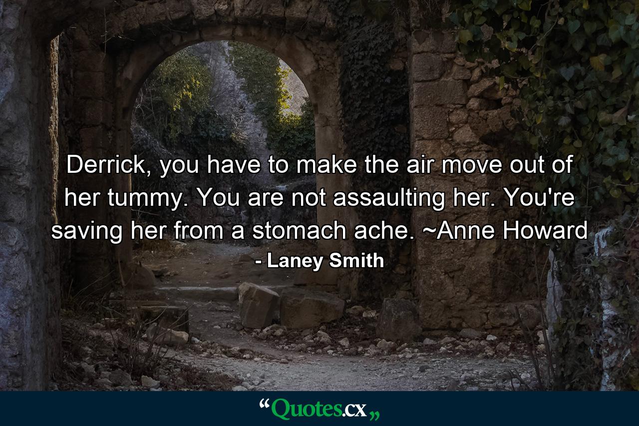 Derrick, you have to make the air move out of her tummy. You are not assaulting her. You're saving her from a stomach ache. ~Anne Howard - Quote by Laney Smith