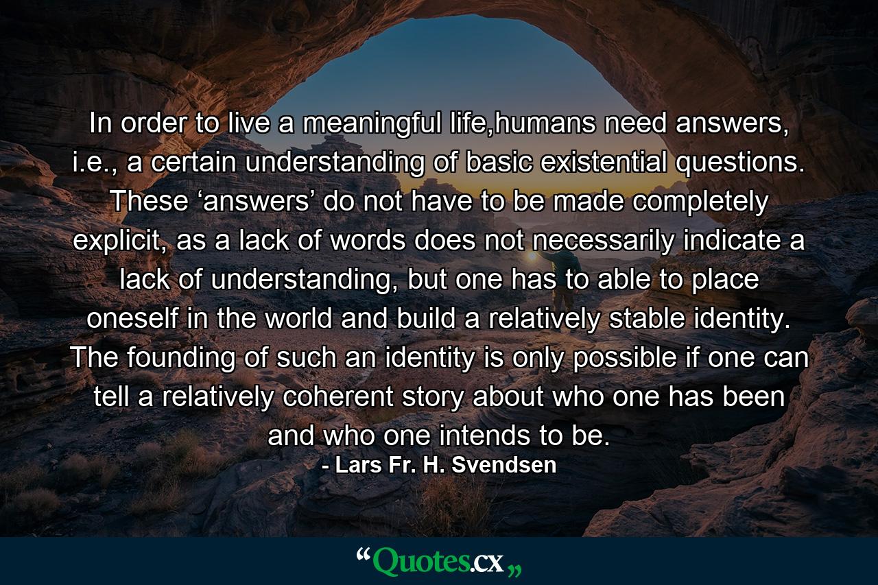 In order to live a meaningful life,humans need answers, i.e., a certain understanding of basic existential questions. These ‘answers’ do not have to be made completely explicit, as a lack of words does not necessarily indicate a lack of understanding, but one has to able to place oneself in the world and build a relatively stable identity. The founding of such an identity is only possible if one can tell a relatively coherent story about who one has been and who one intends to be. - Quote by Lars Fr. H. Svendsen