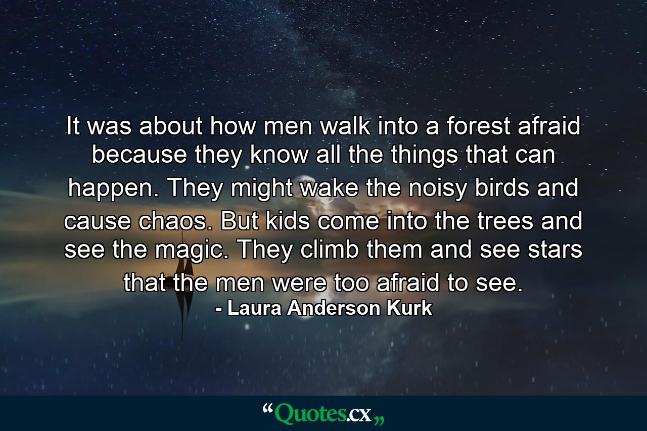 It was about how men walk into a forest afraid because they know all the things that can happen. They might wake the noisy birds and cause chaos. But kids come into the trees and see the magic. They climb them and see stars that the men were too afraid to see. - Quote by Laura Anderson Kurk