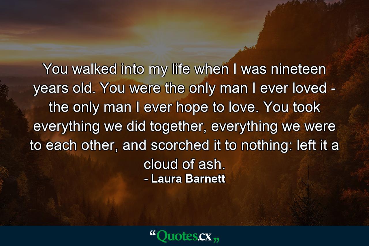 You walked into my life when I was nineteen years old. You were the only man I ever loved - the only man I ever hope to love. You took everything we did together, everything we were to each other, and scorched it to nothing: left it a cloud of ash. - Quote by Laura Barnett