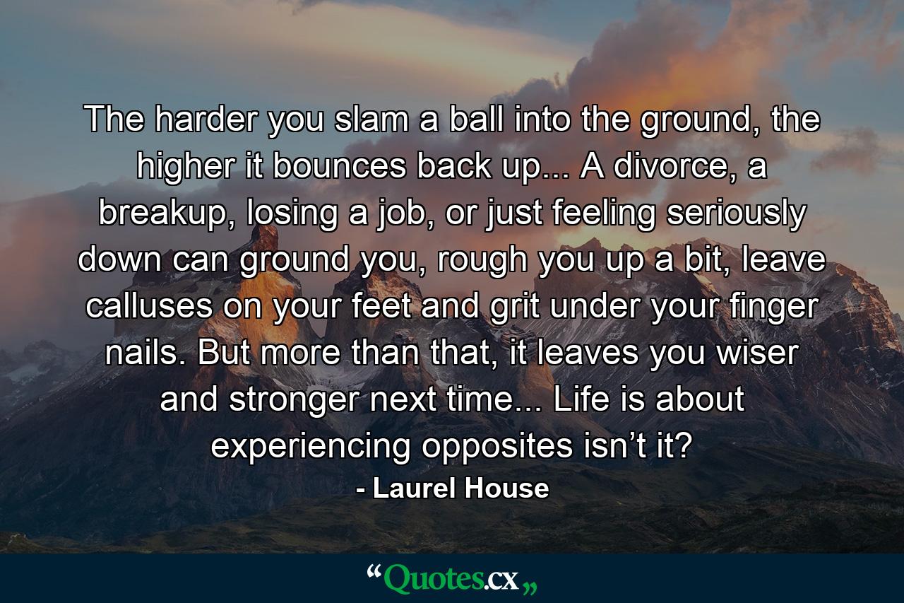 The harder you slam a ball into the ground, the higher it bounces back up... A divorce, a breakup, losing a job, or just feeling seriously down can ground you, rough you up a bit, leave calluses on your feet and grit under your finger nails. But more than that, it leaves you wiser and stronger next time... Life is about experiencing opposites isn’t it? - Quote by Laurel House