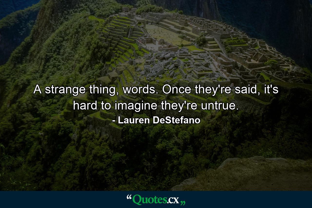 A strange thing, words. Once they're said, it's hard to imagine they're untrue. - Quote by Lauren DeStefano