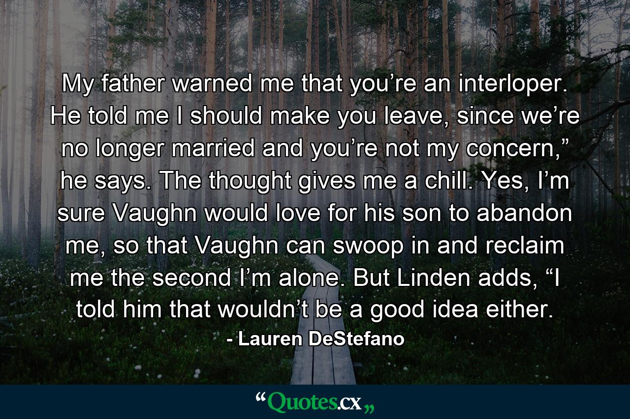 My father warned me that you’re an interloper. He told me I should make you leave, since we’re no longer married and you’re not my concern,” he says. The thought gives me a chill. Yes, I’m sure Vaughn would love for his son to abandon me, so that Vaughn can swoop in and reclaim me the second I’m alone. But Linden adds, “I told him that wouldn’t be a good idea either. - Quote by Lauren DeStefano