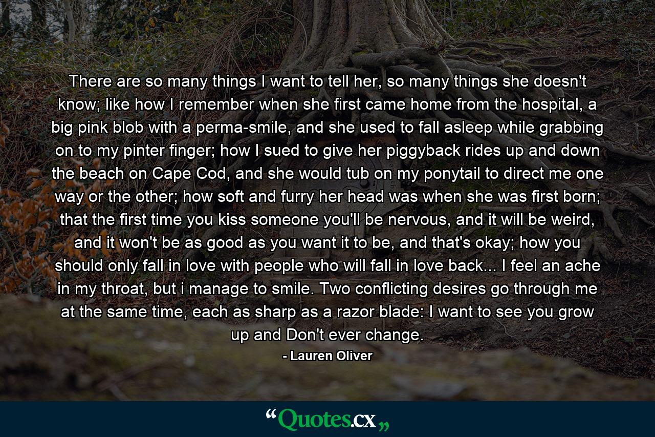 There are so many things I want to tell her, so many things she doesn't know; like how I remember when she first came home from the hospital, a big pink blob with a perma-smile, and she used to fall asleep while grabbing on to my pinter finger; how I sued to give her piggyback rides up and down the beach on Cape Cod, and she would tub on my ponytail to direct me one way or the other; how soft and furry her head was when she was first born; that the first time you kiss someone you'll be nervous, and it will be weird, and it won't be as good as you want it to be, and that's okay; how you should only fall in love with people who will fall in love back... I feel an ache in my throat, but i manage to smile. Two conflicting desires go through me at the same time, each as sharp as a razor blade: I want to see you grow up and Don't ever change. - Quote by Lauren Oliver