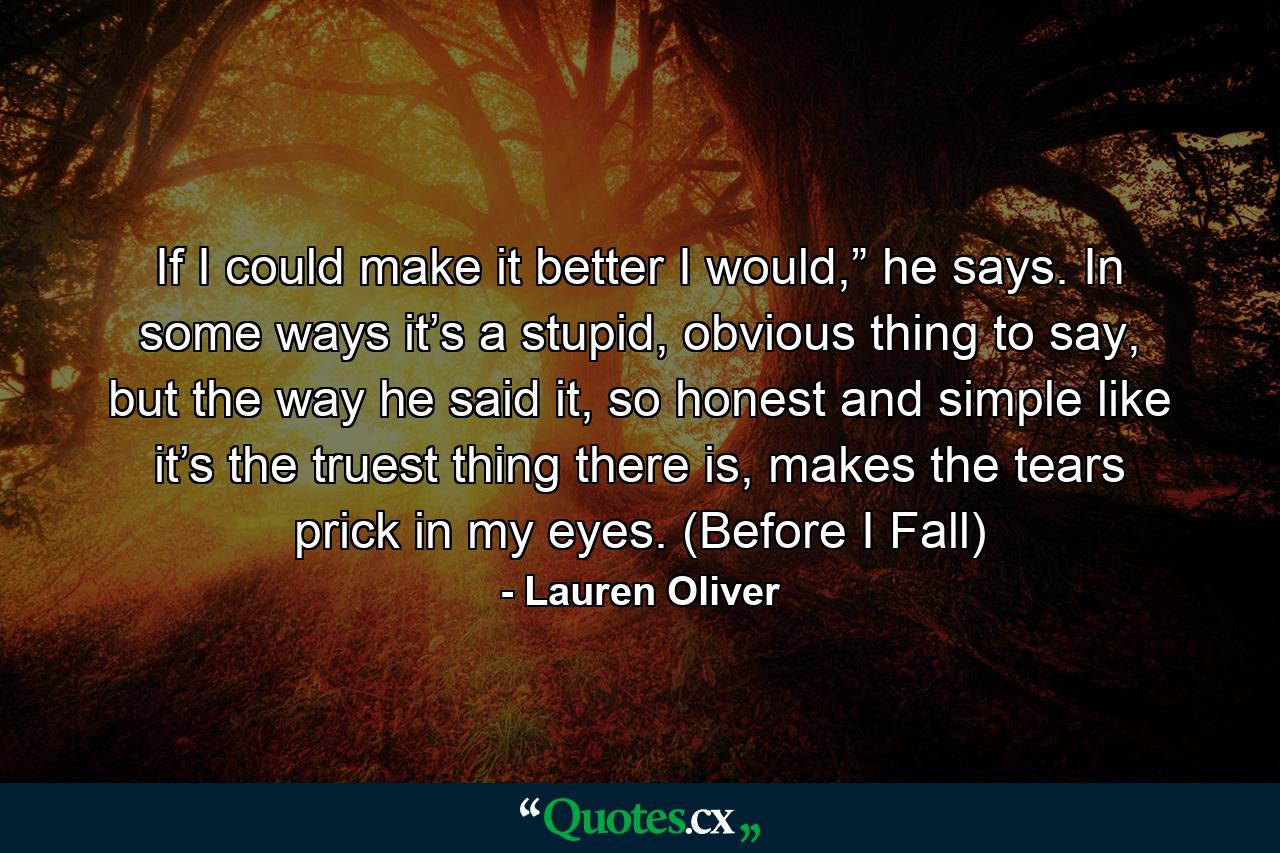 If I could make it better I would,” he says. In some ways it’s a stupid, obvious thing to say, but the way he said it, so honest and simple like it’s the truest thing there is, makes the tears prick in my eyes. (Before I Fall) - Quote by Lauren Oliver