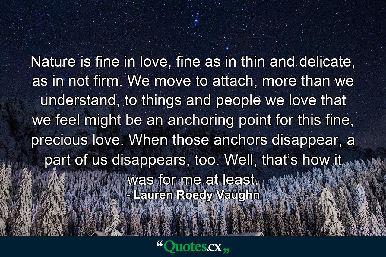 Nature is fine in love, fine as in thin and delicate, as in not firm. We move to attach, more than we understand, to things and people we love that we feel might be an anchoring point for this fine, precious love. When those anchors disappear, a part of us disappears, too. Well, that’s how it was for me at least. - Quote by Lauren Roedy Vaughn