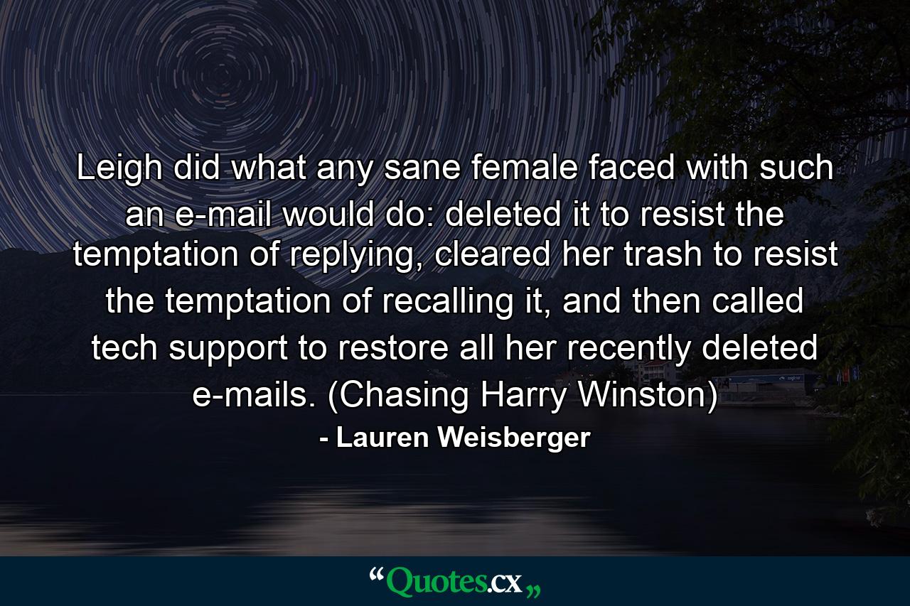 Leigh did what any sane female faced with such an e-mail would do: deleted it to resist the temptation of replying, cleared her trash to resist the temptation of recalling it, and then called tech support to restore all her recently deleted e-mails. (Chasing Harry Winston) - Quote by Lauren Weisberger