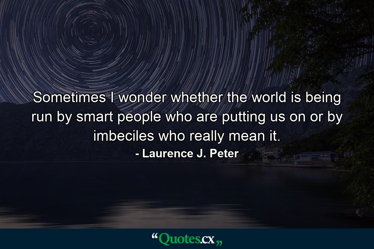 Sometimes I wonder whether the world is being run by smart people who are putting us on or by imbeciles who really mean it. - Quote by Laurence J. Peter