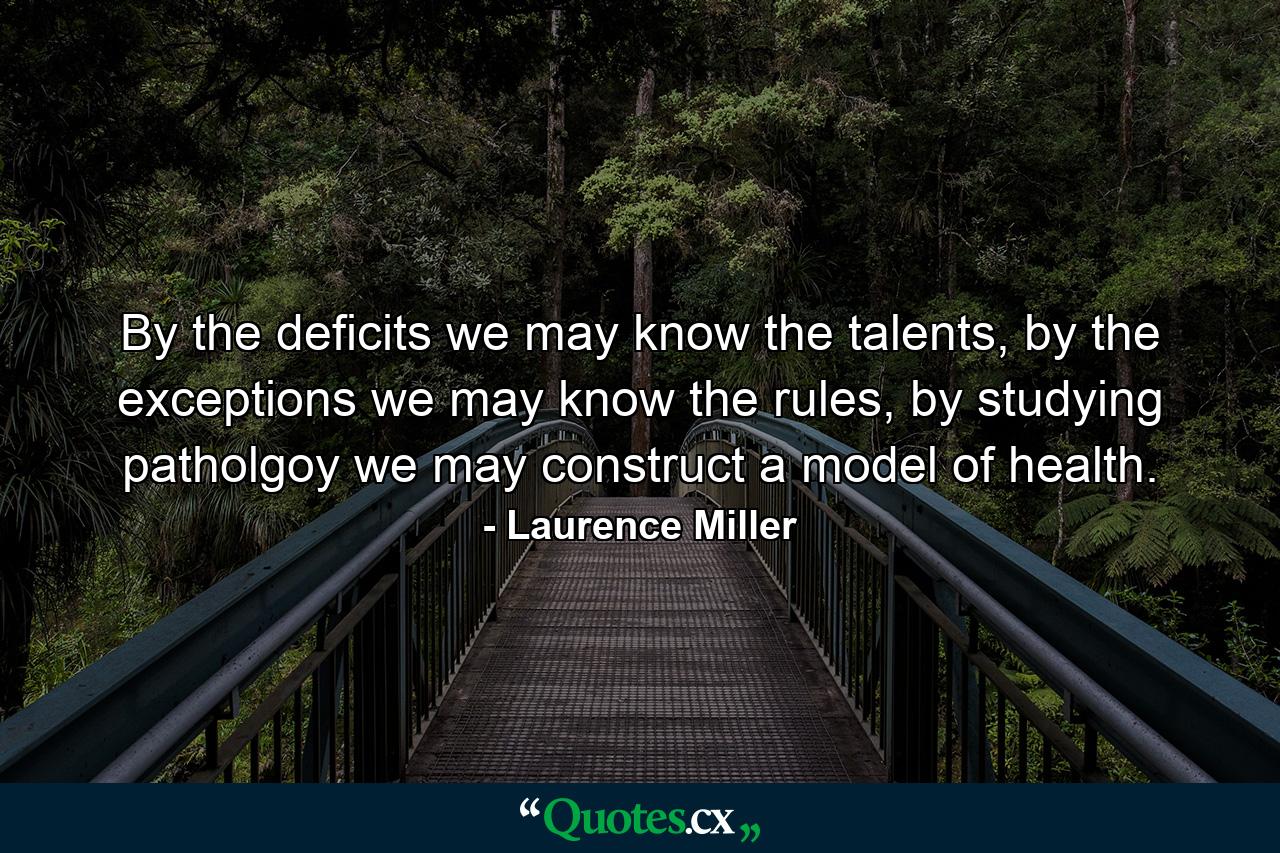 By the deficits we may know the talents, by the exceptions we may know the rules, by studying patholgoy we may construct a model of health. - Quote by Laurence Miller