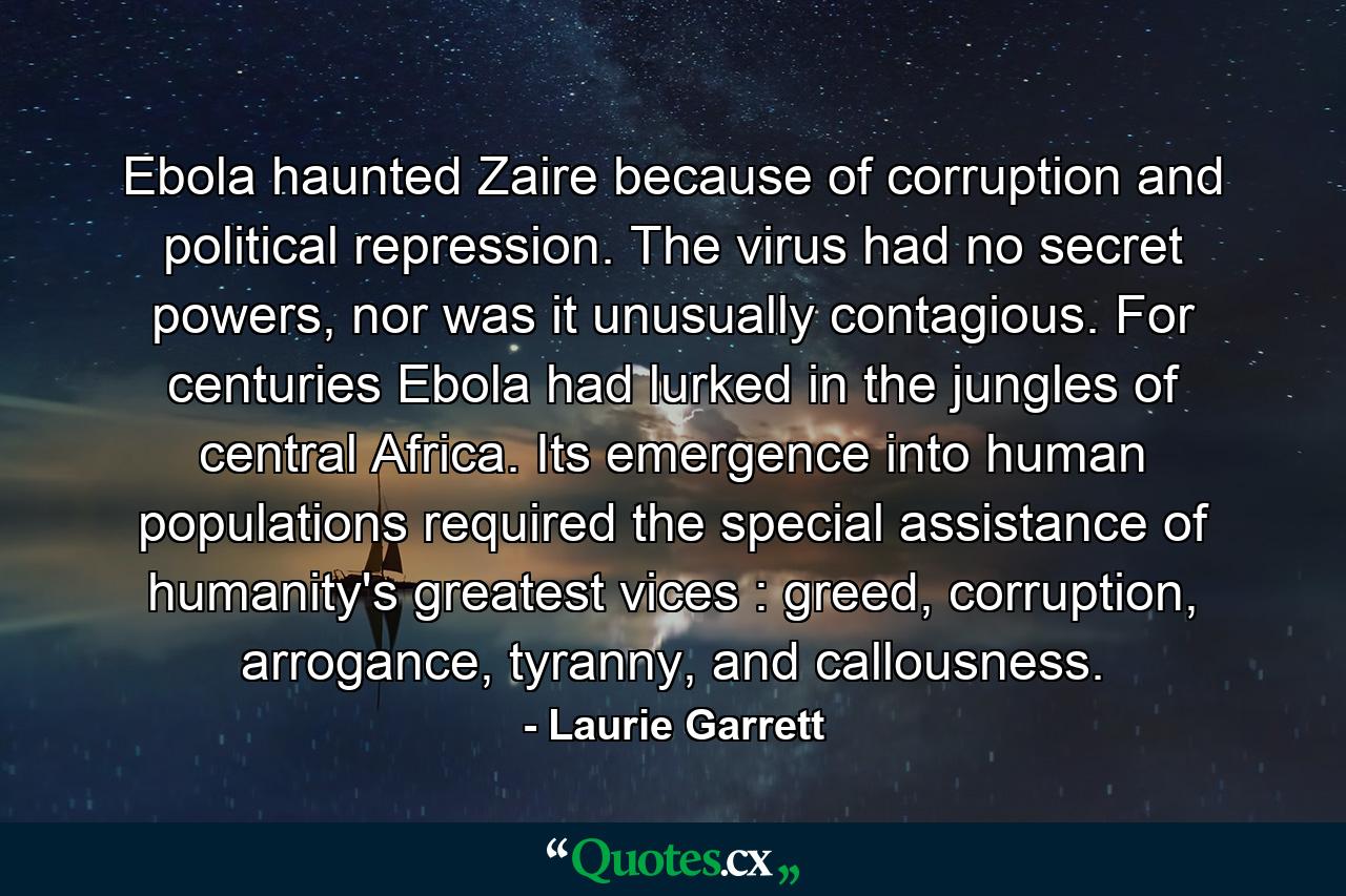 Ebola haunted Zaire because of corruption and political repression. The virus had no secret powers, nor was it unusually contagious. For centuries Ebola had lurked in the jungles of central Africa. Its emergence into human populations required the special assistance of humanity's greatest vices : greed, corruption, arrogance, tyranny, and callousness. - Quote by Laurie Garrett