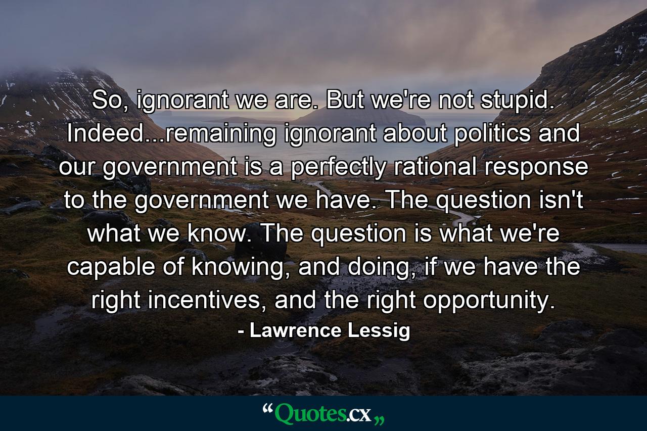 So, ignorant we are. But we're not stupid. Indeed...remaining ignorant about politics and our government is a perfectly rational response to the government we have. The question isn't what we know. The question is what we're capable of knowing, and doing, if we have the right incentives, and the right opportunity. - Quote by Lawrence Lessig