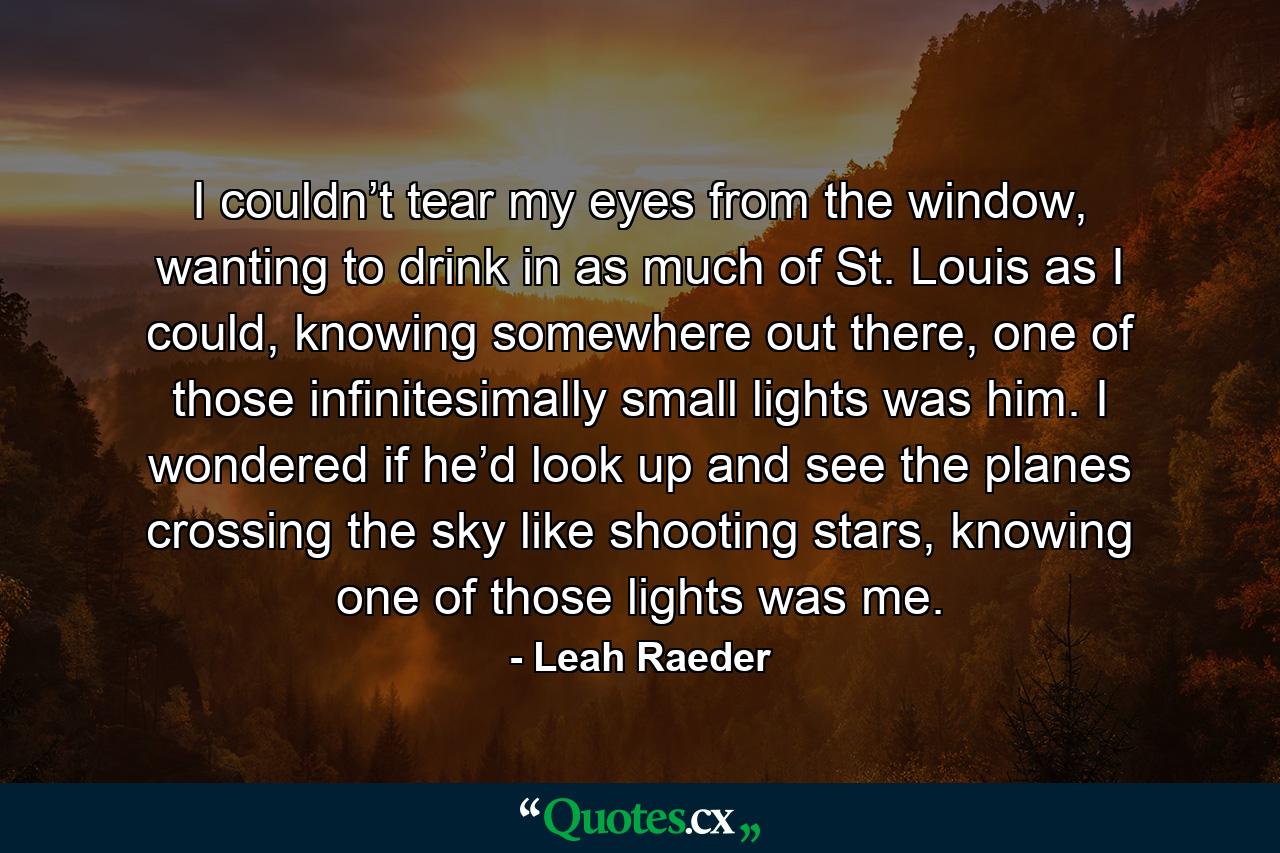 I couldn’t tear my eyes from the window, wanting to drink in as much of St. Louis as I could, knowing somewhere out there, one of those infinitesimally small lights was him. I wondered if he’d look up and see the planes crossing the sky like shooting stars, knowing one of those lights was me. - Quote by Leah Raeder