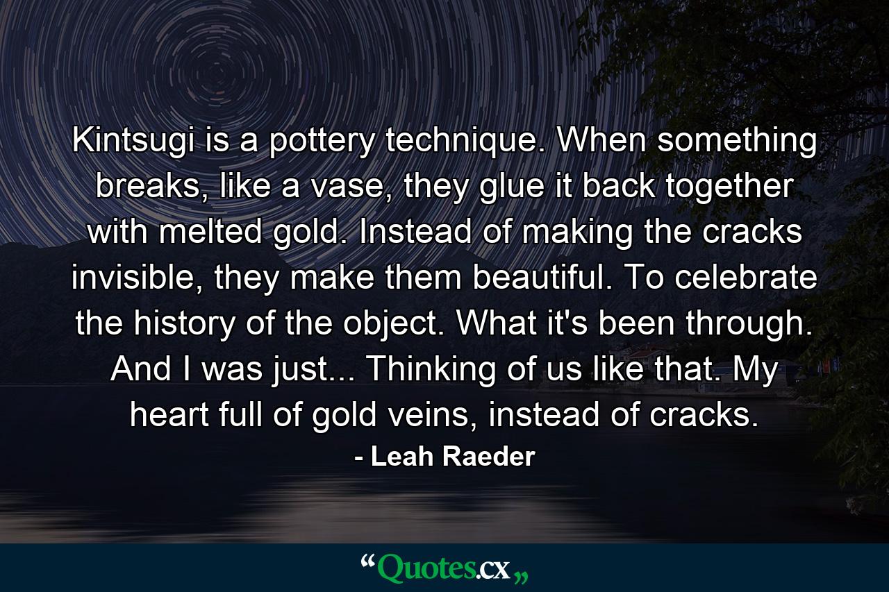 Kintsugi is a pottery technique. When something breaks, like a vase, they glue it back together with melted gold. Instead of making the cracks invisible, they make them beautiful. To celebrate the history of the object. What it's been through. And I was just... Thinking of us like that. My heart full of gold veins, instead of cracks. - Quote by Leah Raeder