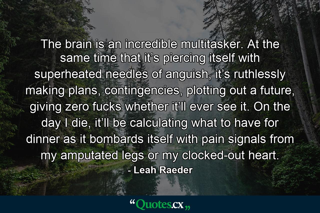 The brain is an incredible multitasker. At the same time that it’s piercing itself with superheated needles of anguish, it’s ruthlessly making plans, contingencies, plotting out a future, giving zero fucks whether it’ll ever see it. On the day I die, it’ll be calculating what to have for dinner as it bombards itself with pain signals from my amputated legs or my clocked-out heart. - Quote by Leah Raeder