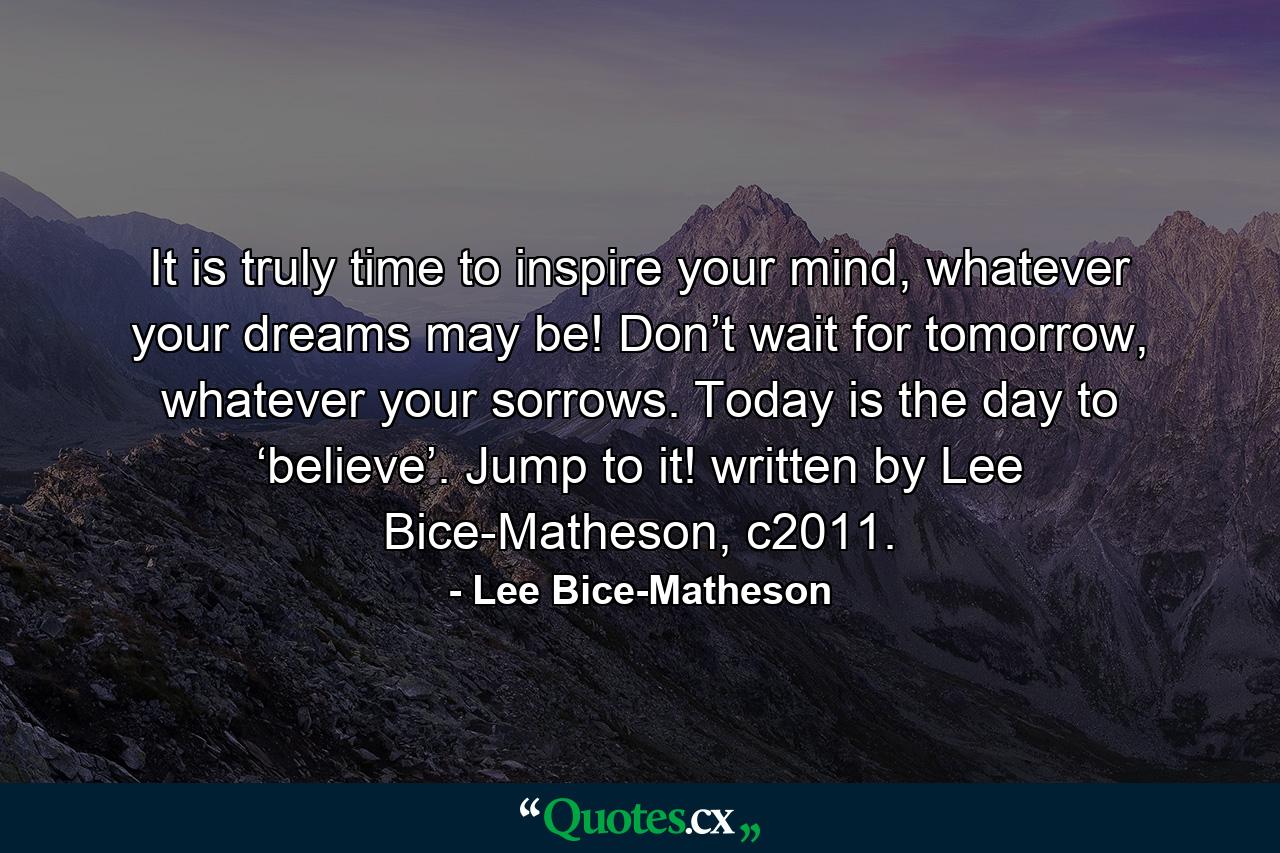 It is truly time to inspire your mind, whatever your dreams may be! Don’t wait for tomorrow, whatever your sorrows. Today is the day to ‘believe’. Jump to it! written by Lee Bice-Matheson, c2011. - Quote by Lee Bice-Matheson