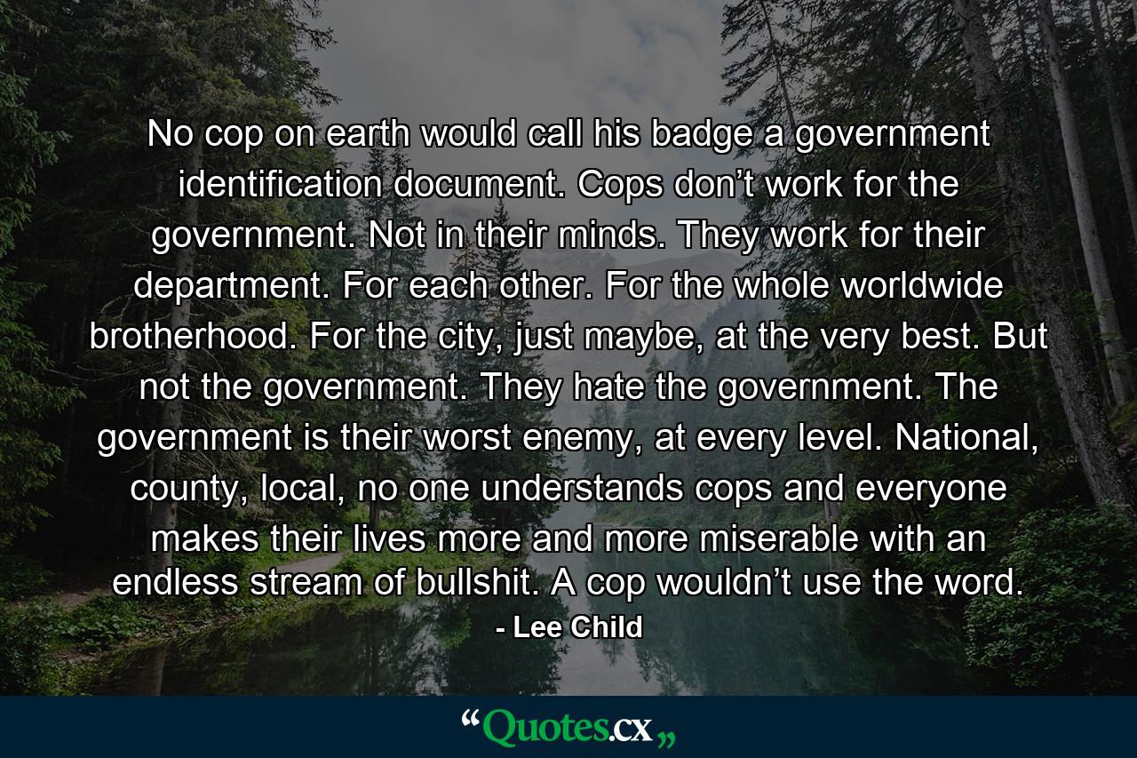 No cop on earth would call his badge a government identification document. Cops don’t work for the government. Not in their minds. They work for their department. For each other. For the whole worldwide brotherhood. For the city, just maybe, at the very best. But not the government. They hate the government. The government is their worst enemy, at every level. National, county, local, no one understands cops and everyone makes their lives more and more miserable with an endless stream of bullshit. A cop wouldn’t use the word. - Quote by Lee Child