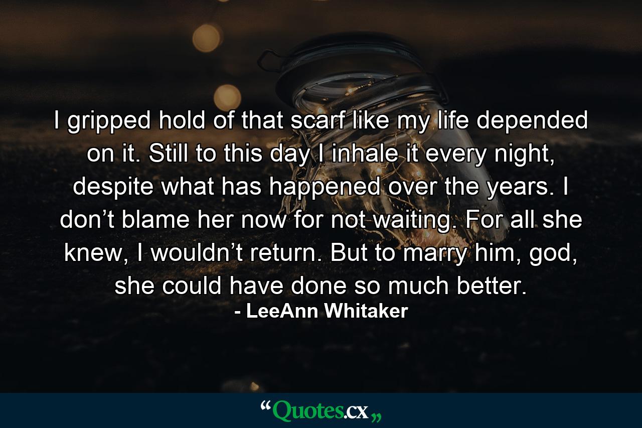 I gripped hold of that scarf like my life depended on it. Still to this day I inhale it every night, despite what has happened over the years. I don’t blame her now for not waiting. For all she knew, I wouldn’t return. But to marry him, god, she could have done so much better. - Quote by LeeAnn Whitaker