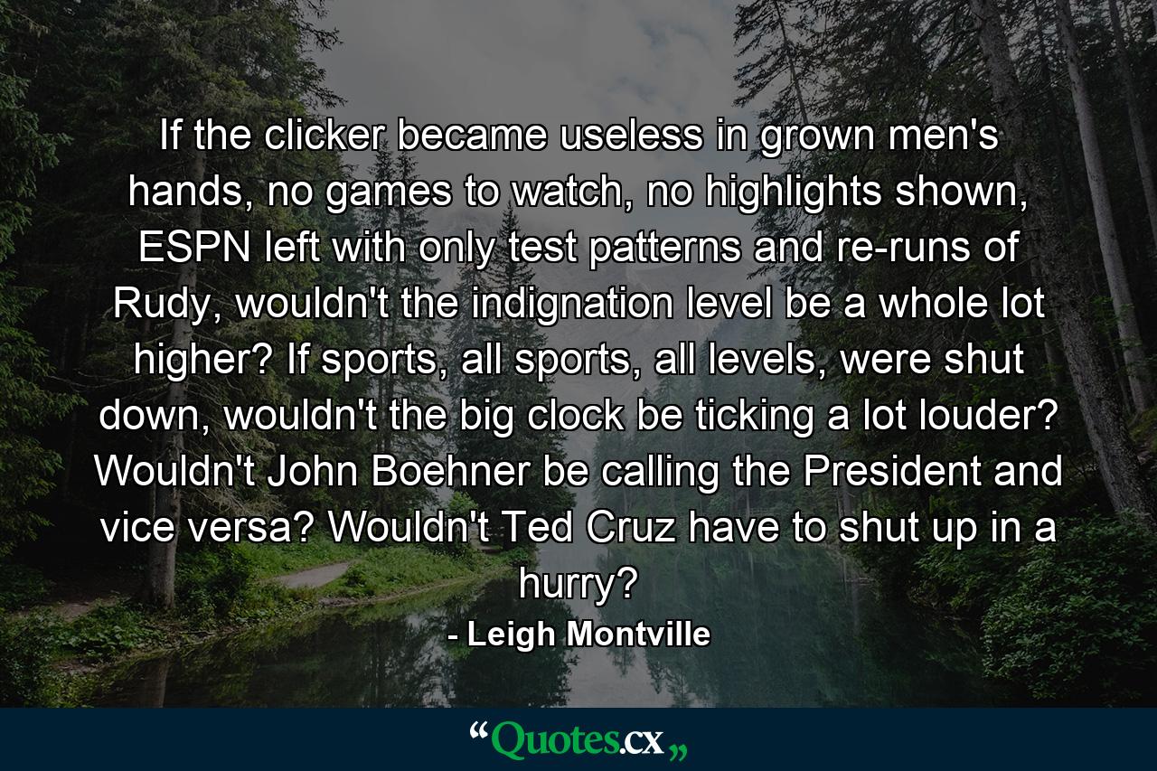 If the clicker became useless in grown men's hands, no games to watch, no highlights shown, ESPN left with only test patterns and re-runs of Rudy, wouldn't the indignation level be a whole lot higher? If sports, all sports, all levels, were shut down, wouldn't the big clock be ticking a lot louder? Wouldn't John Boehner be calling the President and vice versa? Wouldn't Ted Cruz have to shut up in a hurry? - Quote by Leigh Montville