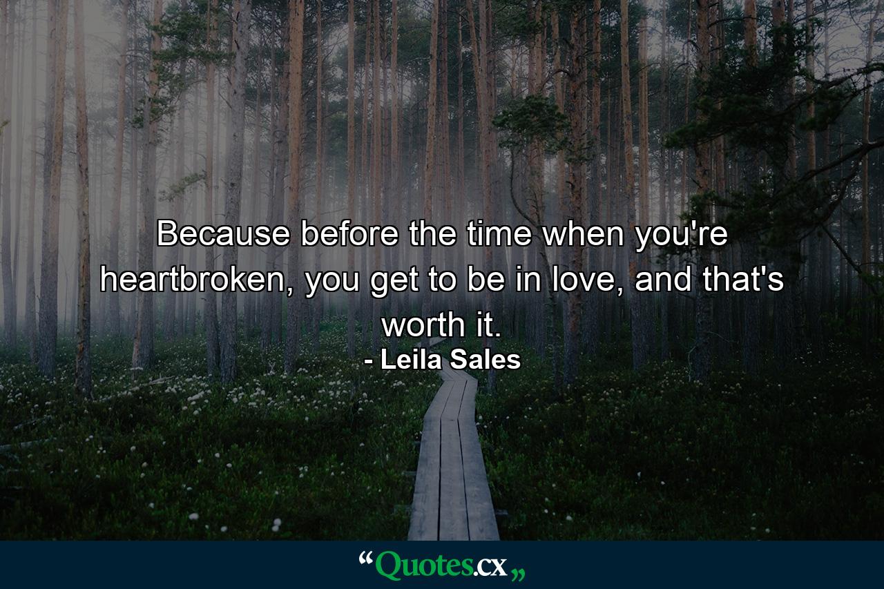 Because before the time when you're heartbroken, you get to be in love, and that's worth it. - Quote by Leila Sales