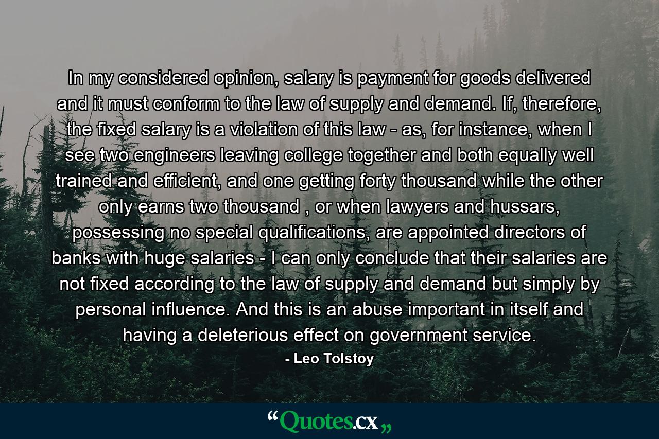 In my considered opinion, salary is payment for goods delivered and it must conform to the law of supply and demand. If, therefore, the fixed salary is a violation of this law - as, for instance, when I see two engineers leaving college together and both equally well trained and efficient, and one getting forty thousand while the other only earns two thousand , or when lawyers and hussars, possessing no special qualifications, are appointed directors of banks with huge salaries - I can only conclude that their salaries are not fixed according to the law of supply and demand but simply by personal influence. And this is an abuse important in itself and having a deleterious effect on government service. - Quote by Leo Tolstoy