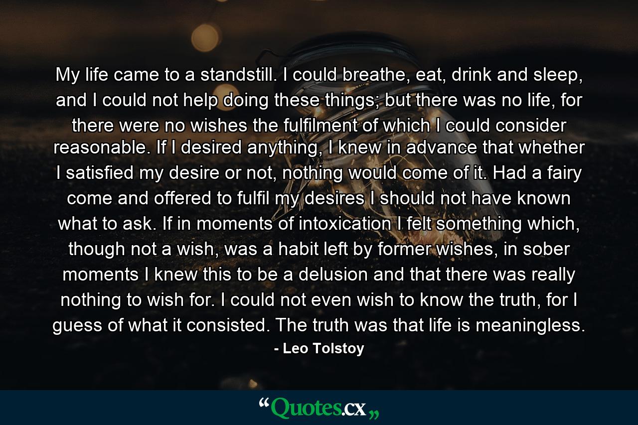 My life came to a standstill. I could breathe, eat, drink and sleep, and I could not help doing these things; but there was no life, for there were no wishes the fulfilment of which I could consider reasonable. If I desired anything, I knew in advance that whether I satisfied my desire or not, nothing would come of it. Had a fairy come and offered to fulfil my desires I should not have known what to ask. If in moments of intoxication I felt something which, though not a wish, was a habit left by former wishes, in sober moments I knew this to be a delusion and that there was really nothing to wish for. I could not even wish to know the truth, for I guess of what it consisted. The truth was that life is meaningless. - Quote by Leo Tolstoy