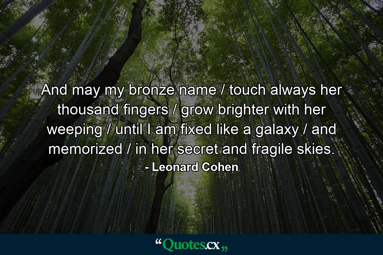 And may my bronze name / touch always her thousand fingers / grow brighter with her weeping / until I am fixed like a galaxy / and memorized / in her secret and fragile skies. - Quote by Leonard Cohen