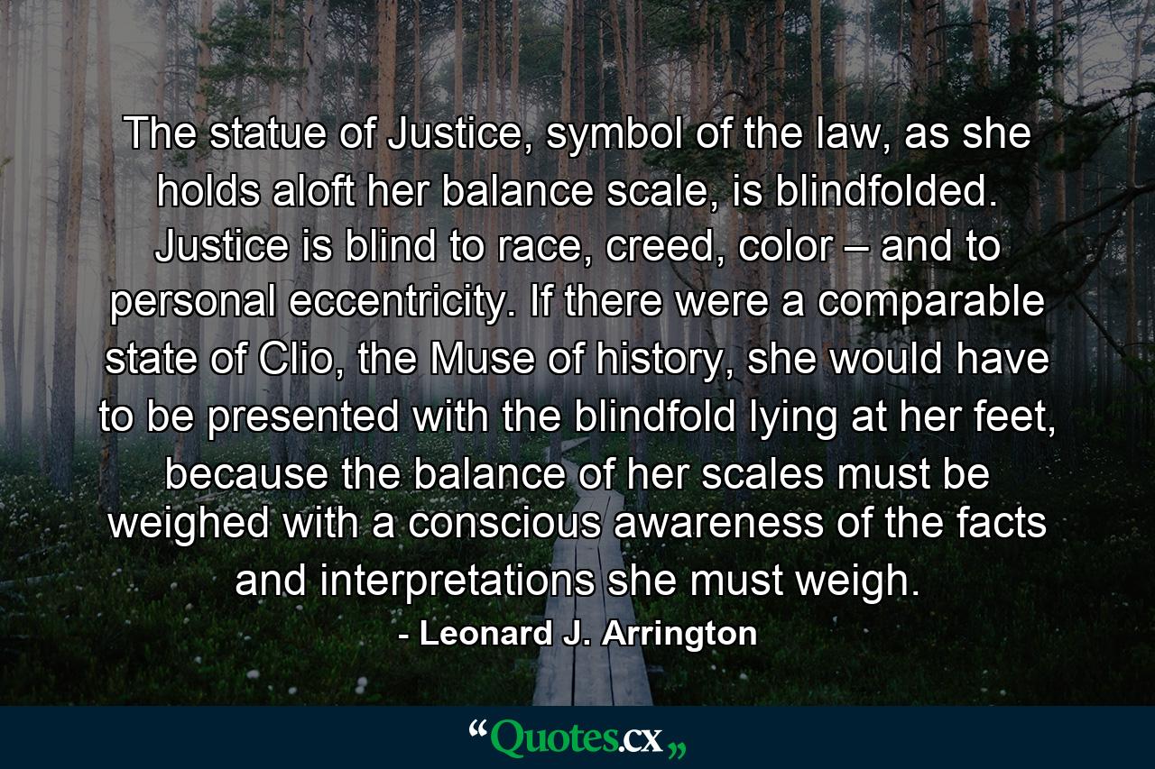 The statue of Justice, symbol of the law, as she holds aloft her balance scale, is blindfolded. Justice is blind to race, creed, color – and to personal eccentricity. If there were a comparable state of Clio, the Muse of history, she would have to be presented with the blindfold lying at her feet, because the balance of her scales must be weighed with a conscious awareness of the facts and interpretations she must weigh. - Quote by Leonard J. Arrington