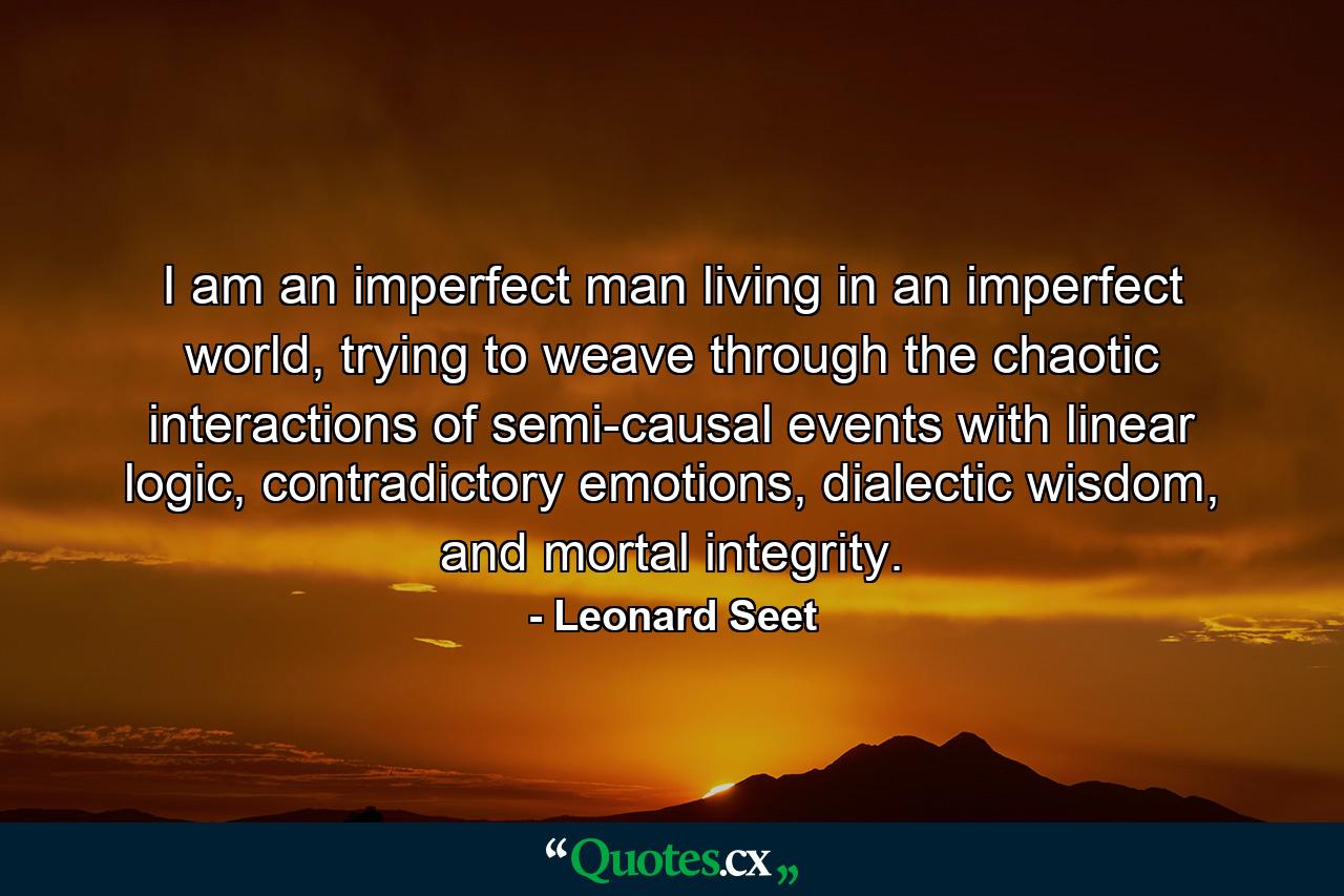 I am an imperfect man living in an imperfect world, trying to weave through the chaotic interactions of semi-causal events with linear logic, contradictory emotions, dialectic wisdom, and mortal integrity. - Quote by Leonard Seet