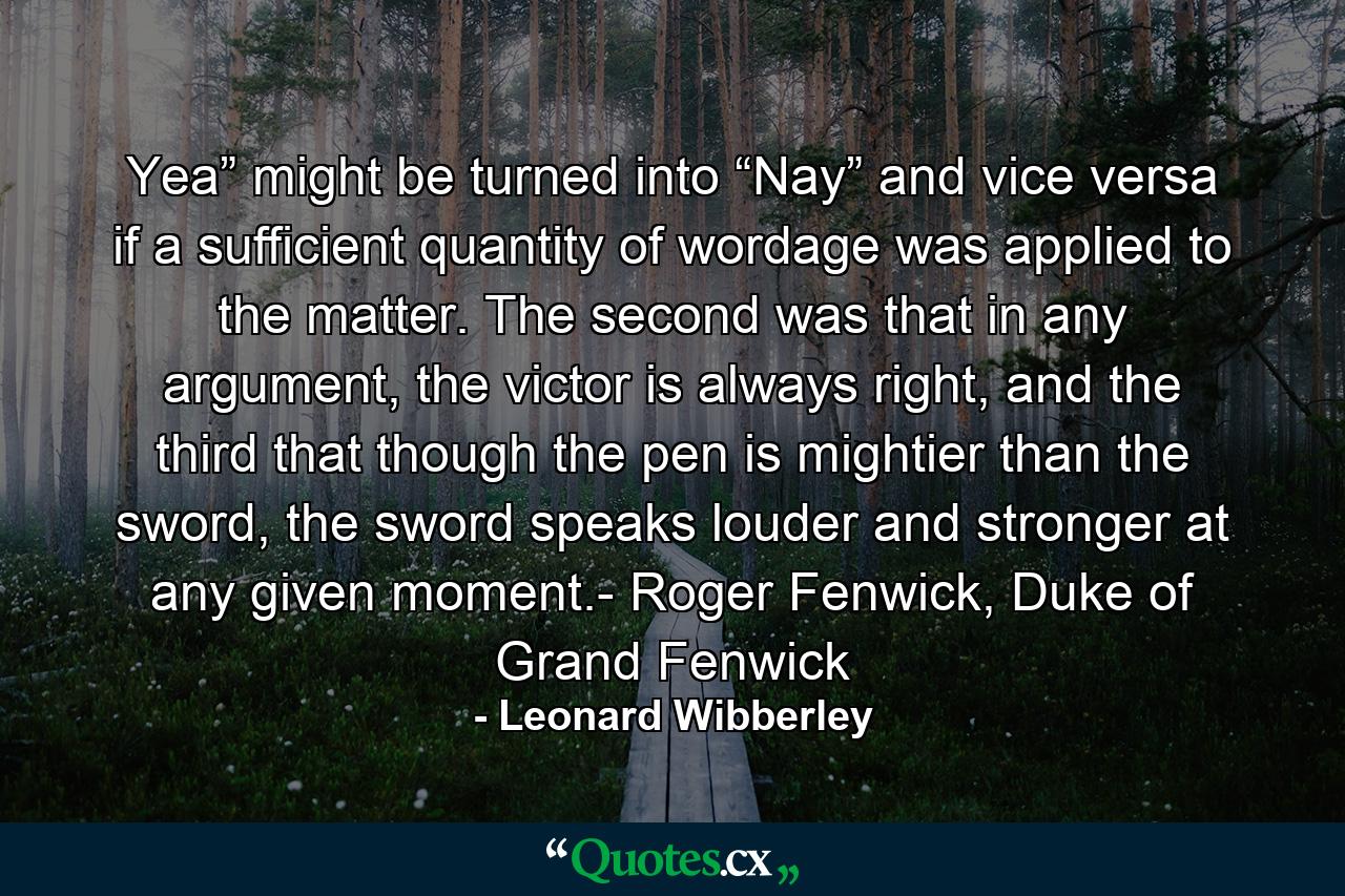 Yea” might be turned into “Nay” and vice versa if a sufficient quantity of wordage was applied to the matter. The second was that in any argument, the victor is always right, and the third that though the pen is mightier than the sword, the sword speaks louder and stronger at any given moment.- Roger Fenwick, Duke of Grand Fenwick - Quote by Leonard Wibberley