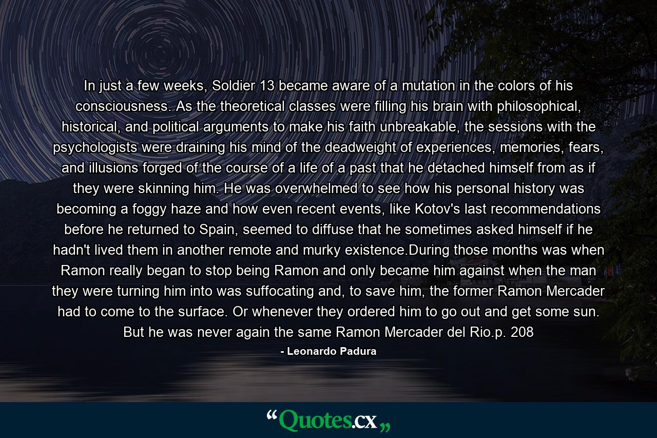 In just a few weeks, Soldier 13 became aware of a mutation in the colors of his consciousness. As the theoretical classes were filling his brain with philosophical, historical, and political arguments to make his faith unbreakable, the sessions with the psychologists were draining his mind of the deadweight of experiences, memories, fears, and illusions forged of the course of a life of a past that he detached himself from as if they were skinning him. He was overwhelmed to see how his personal history was becoming a foggy haze and how even recent events, like Kotov's last recommendations before he returned to Spain, seemed to diffuse that he sometimes asked himself if he hadn't lived them in another remote and murky existence.During those months was when Ramon really began to stop being Ramon and only became him against when the man they were turning him into was suffocating and, to save him, the former Ramon Mercader had to come to the surface. Or whenever they ordered him to go out and get some sun. But he was never again the same Ramon Mercader del Rio.p. 208 - Quote by Leonardo Padura