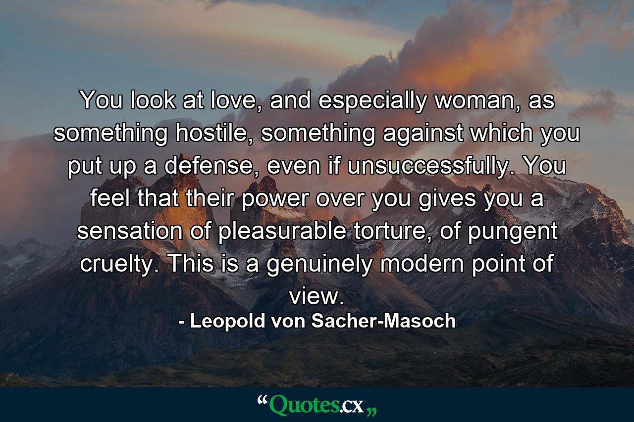 You look at love, and especially woman, as something hostile, something against which you put up a defense, even if unsuccessfully. You feel that their power over you gives you a sensation of pleasurable torture, of pungent cruelty. This is a genuinely modern point of view. - Quote by Leopold von Sacher-Masoch