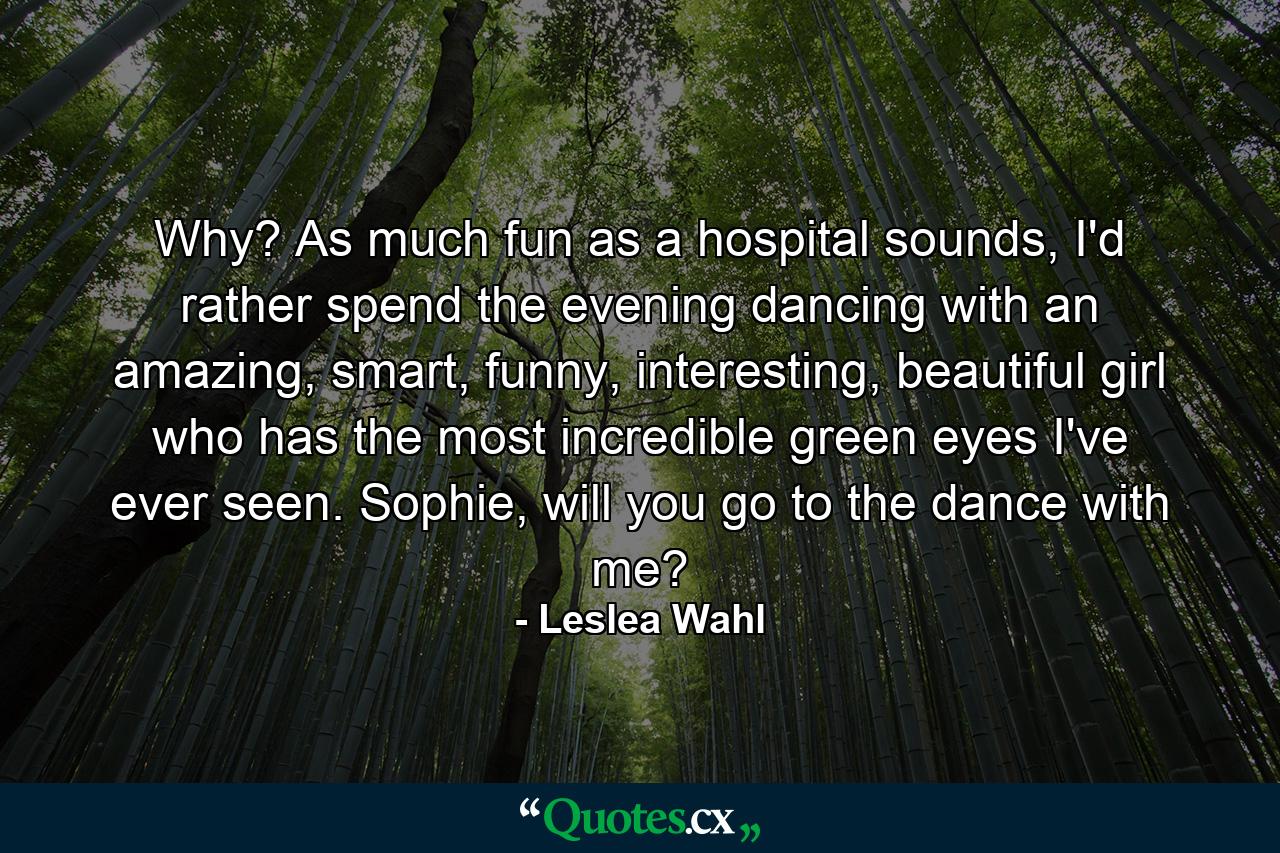 Why? As much fun as a hospital sounds, I'd rather spend the evening dancing with an amazing, smart, funny, interesting, beautiful girl who has the most incredible green eyes I've ever seen. Sophie, will you go to the dance with me? - Quote by Leslea Wahl