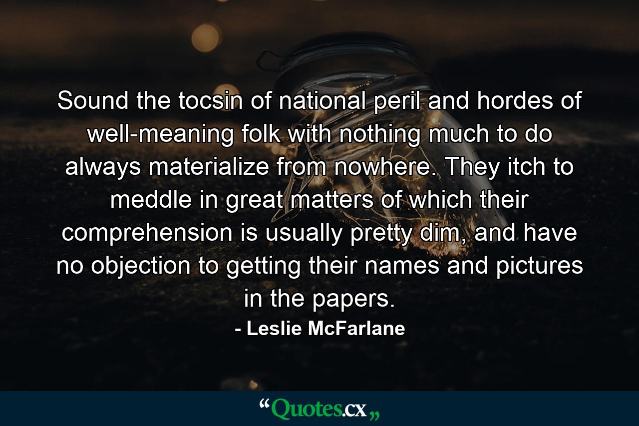 Sound the tocsin of national peril and hordes of well-meaning folk with nothing much to do always materialize from nowhere. They itch to meddle in great matters of which their comprehension is usually pretty dim, and have no objection to getting their names and pictures in the papers. - Quote by Leslie McFarlane