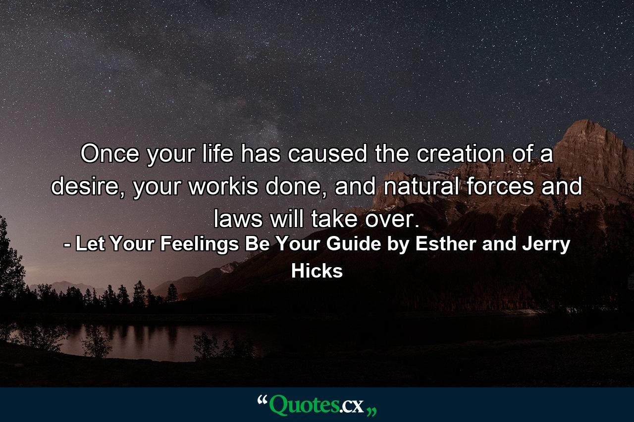 Once your life has caused the creation of a desire, your workis done, and natural forces and laws will take over. - Quote by Let Your Feelings Be Your Guide by Esther and Jerry Hicks