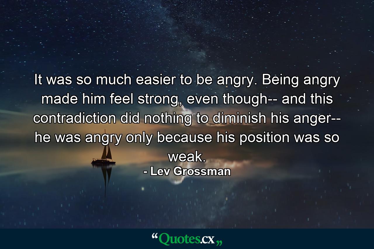 It was so much easier to be angry. Being angry made him feel strong, even though-- and this contradiction did nothing to diminish his anger-- he was angry only because his position was so weak. - Quote by Lev Grossman