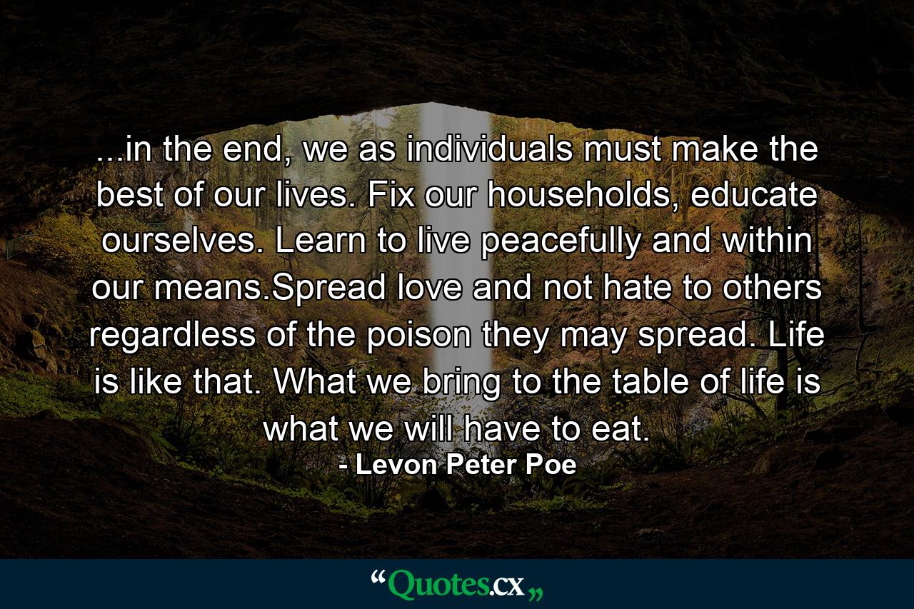 ...in the end, we as individuals must make the best of our lives. Fix our households, educate ourselves. Learn to live peacefully and within our means.Spread love and not hate to others regardless of the poison they may spread. Life is like that. What we bring to the table of life is what we will have to eat. - Quote by Levon Peter Poe