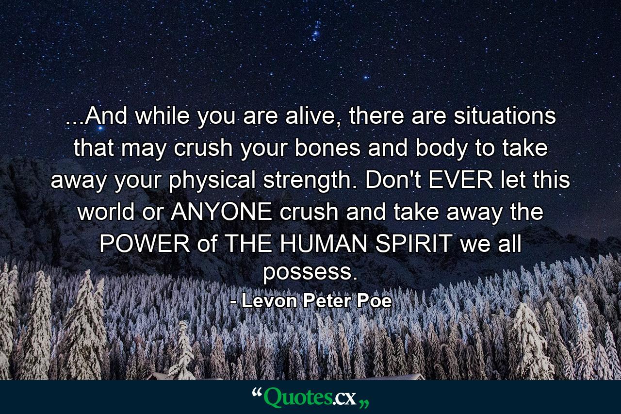 ...And while you are alive, there are situations that may crush your bones and body to take away your physical strength. Don't EVER let this world or ANYONE crush and take away the POWER of THE HUMAN SPIRIT we all possess. - Quote by Levon Peter Poe