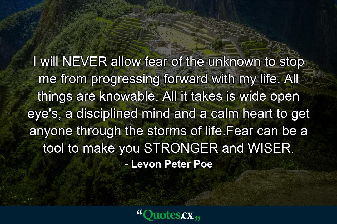 I will NEVER allow fear of the unknown to stop me from progressing forward with my life. All things are knowable. All it takes is wide open eye's, a disciplined mind and a calm heart to get anyone through the storms of life.Fear can be a tool to make you STRONGER and WISER. - Quote by Levon Peter Poe