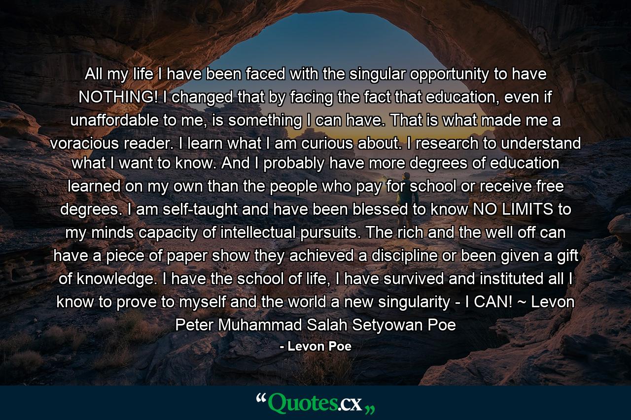 All my life I have been faced with the singular opportunity to have NOTHING! I changed that by facing the fact that education, even if unaffordable to me, is something I can have. That is what made me a voracious reader. I learn what I am curious about. I research to understand what I want to know. And I probably have more degrees of education learned on my own than the people who pay for school or receive free degrees. I am self-taught and have been blessed to know NO LIMITS to my minds capacity of intellectual pursuits. The rich and the well off can have a piece of paper show they achieved a discipline or been given a gift of knowledge. I have the school of life, I have survived and instituted all I know to prove to myself and the world a new singularity - I CAN! ~ Levon Peter Muhammad Salah Setyowan Poe - Quote by Levon Poe