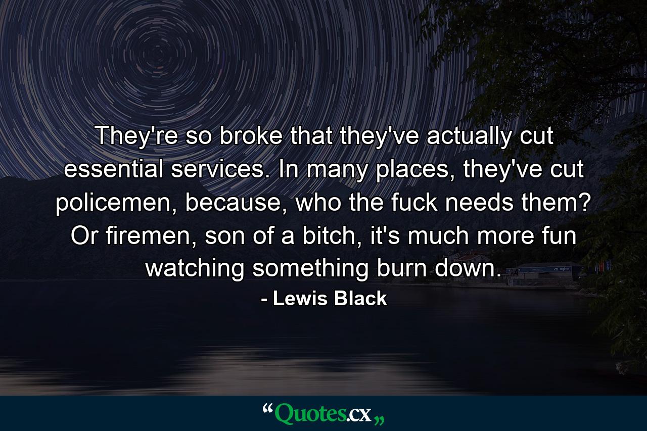 They're so broke that they've actually cut essential services. In many places, they've cut policemen, because, who the fuck needs them? Or firemen, son of a bitch, it's much more fun watching something burn down. - Quote by Lewis Black