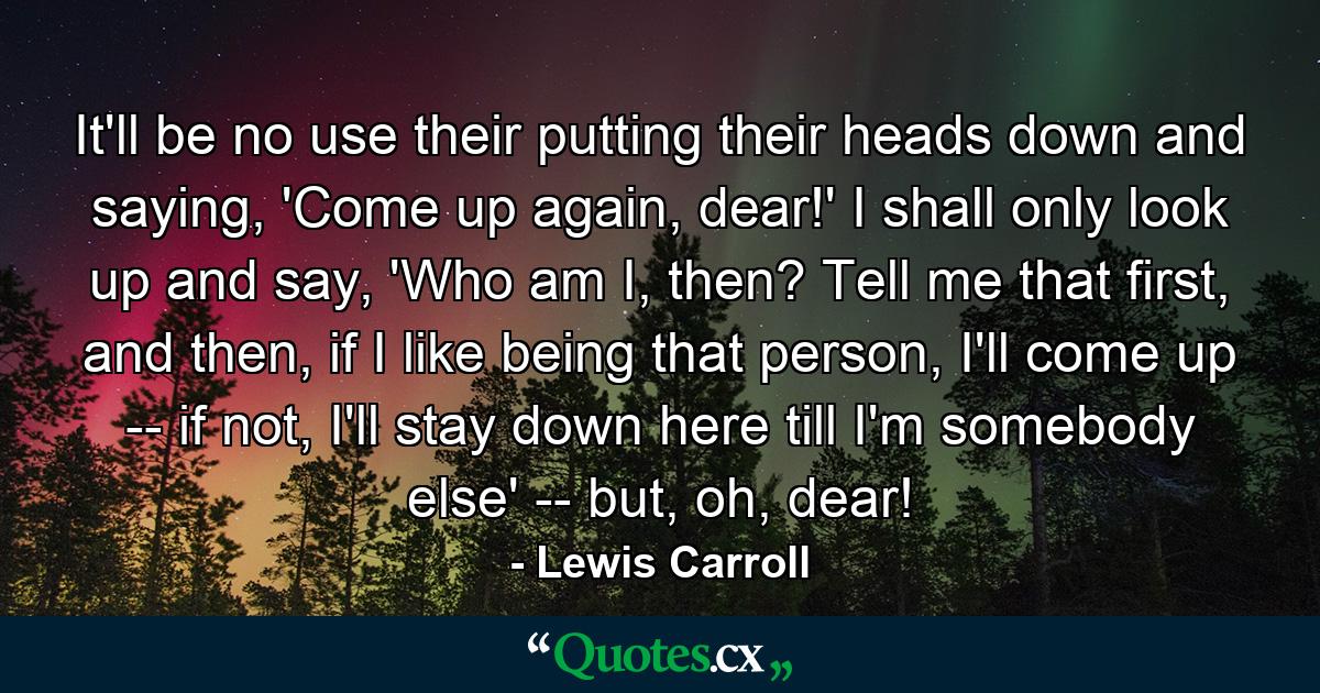 It'll be no use their putting their heads down and saying, 'Come up again, dear!' I shall only look up and say, 'Who am I, then? Tell me that first, and then, if I like being that person, I'll come up -- if not, I'll stay down here till I'm somebody else' -- but, oh, dear! - Quote by Lewis Carroll