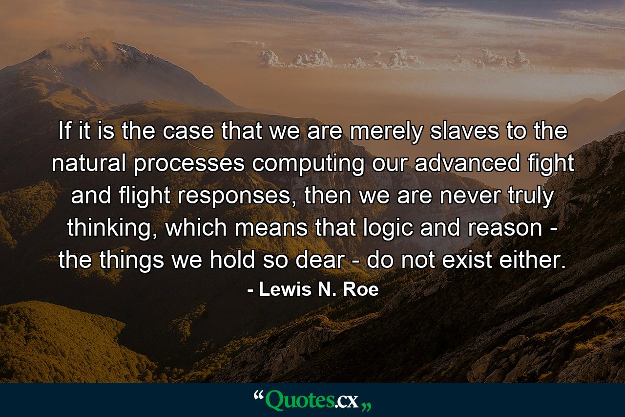 If it is the case that we are merely slaves to the natural processes computing our advanced fight and flight responses, then we are never truly thinking, which means that logic and reason - the things we hold so dear - do not exist either. - Quote by Lewis N. Roe