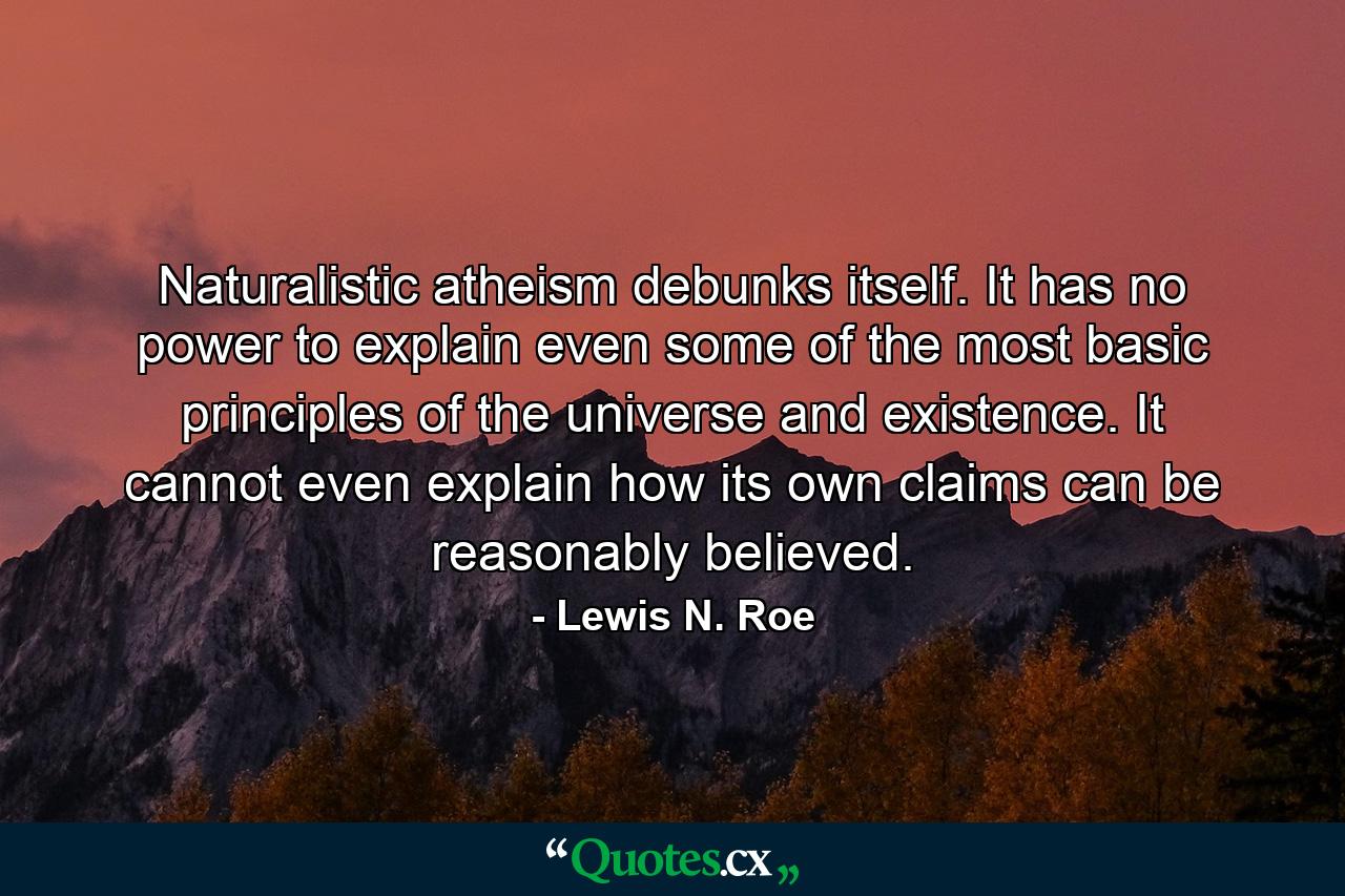 Naturalistic atheism debunks itself. It has no power to explain even some of the most basic principles of the universe and existence. It cannot even explain how its own claims can be reasonably believed. - Quote by Lewis N. Roe